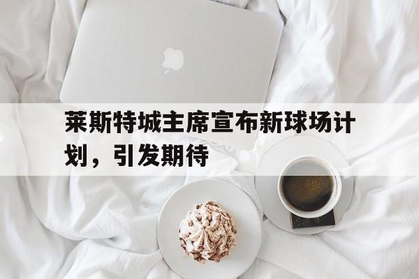 开云体育-莱斯特城主席宣布新球场计划，引发期待的简单介绍